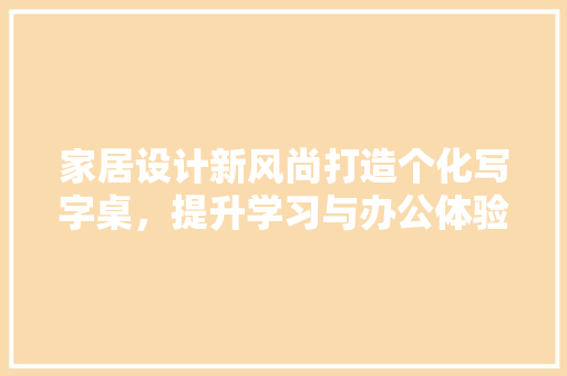 家居设计新风尚打造个化写字桌，提升学习与办公体验