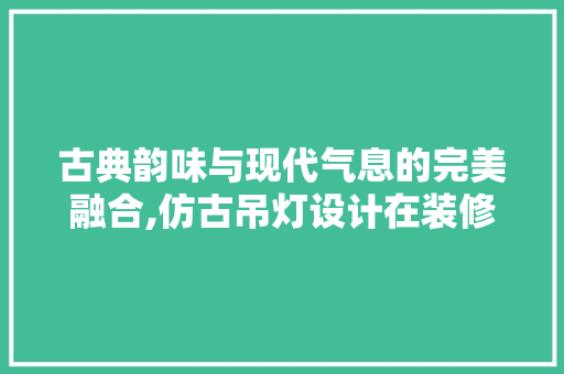 古典韵味与现代气息的完美融合,仿古吊灯设计在装修中的应用