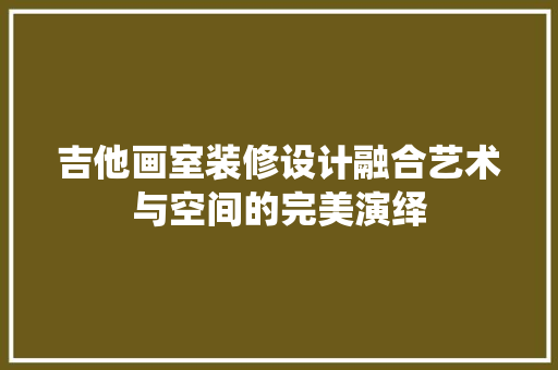 吉他画室装修设计融合艺术与空间的完美演绎
