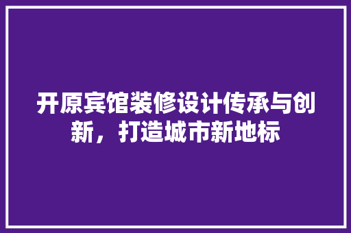 开原宾馆装修设计传承与创新，打造城市新地标