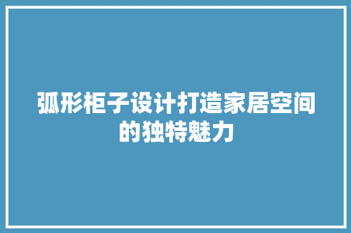 弧形柜子设计打造家居空间的独特魅力