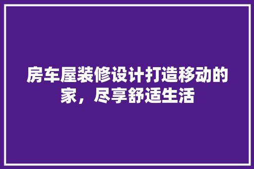 房车屋装修设计打造移动的家，尽享舒适生活