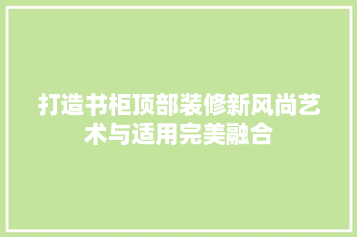 打造书柜顶部装修新风尚艺术与适用完美融合