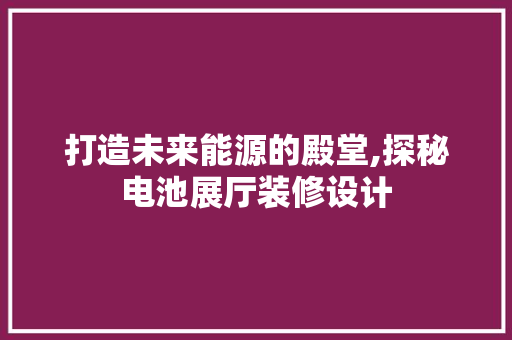 打造未来能源的殿堂,探秘电池展厅装修设计