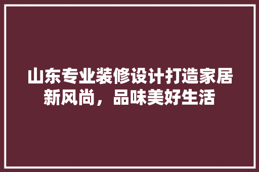 山东专业装修设计打造家居新风尚，品味美好生活