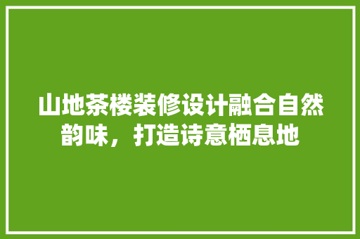 山地茶楼装修设计融合自然韵味，打造诗意栖息地