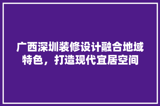 广西深圳装修设计融合地域特色，打造现代宜居空间
