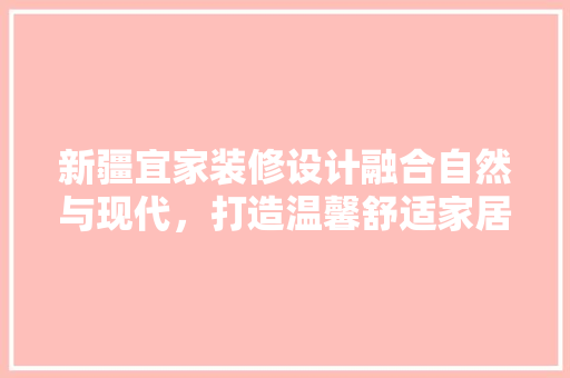 新疆宜家装修设计融合自然与现代，打造温馨舒适家居空间
