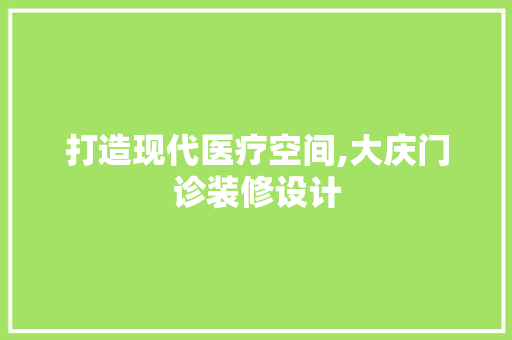 打造现代医疗空间,大庆门诊装修设计