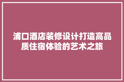 浦口酒店装修设计打造高品质住宿体验的艺术之旅