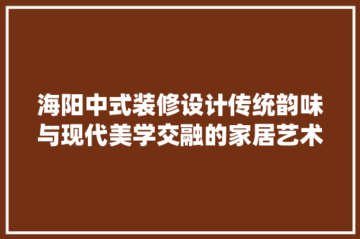 海阳中式装修设计传统韵味与现代美学交融的家居艺术