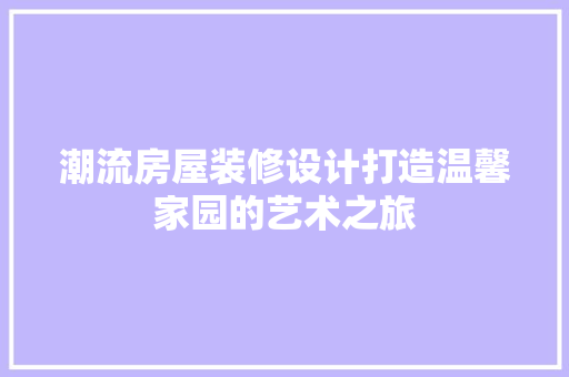 潮流房屋装修设计打造温馨家园的艺术之旅