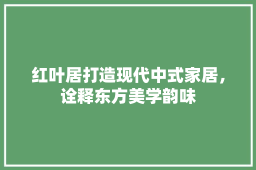 红叶居打造现代中式家居，诠释东方美学韵味