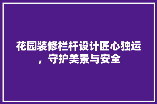花园装修栏杆设计匠心独运，守护美景与安全