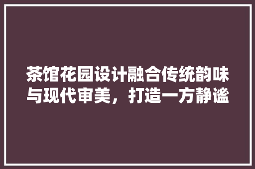 茶馆花园设计融合传统韵味与现代审美，打造一方静谧空间