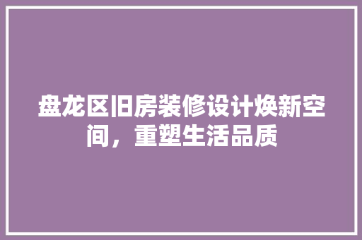 盘龙区旧房装修设计焕新空间，重塑生活品质