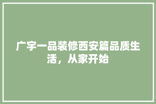 广宇一品装修西安篇品质生活，从家开始