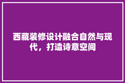 西藏装修设计融合自然与现代，打造诗意空间