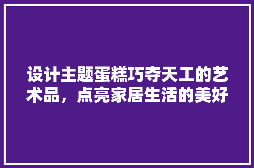 设计主题蛋糕巧夺天工的艺术品，点亮家居生活的美好瞬间