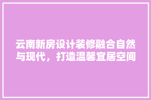 云南新房设计装修融合自然与现代，打造温馨宜居空间