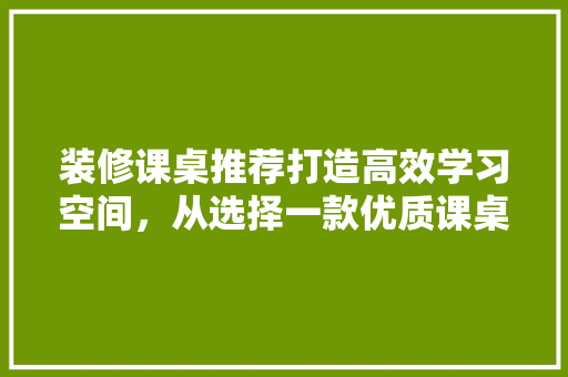 装修课桌推荐打造高效学习空间，从选择一款优质课桌开始