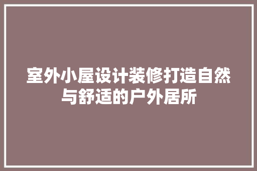 室外小屋设计装修打造自然与舒适的户外居所