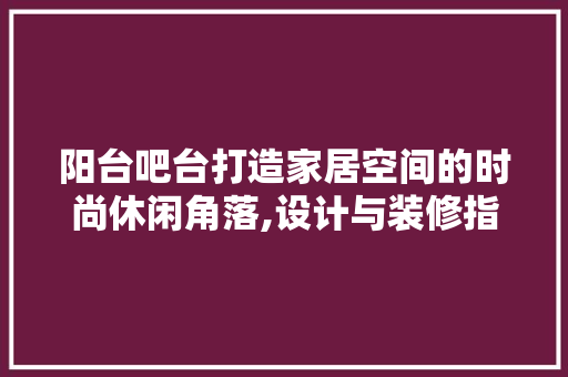 阳台吧台打造家居空间的时尚休闲角落,设计与装修指南