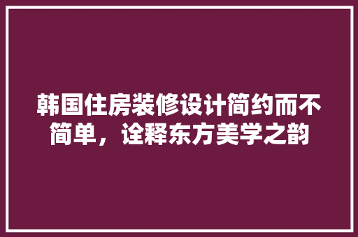 韩国住房装修设计简约而不简单，诠释东方美学之韵
