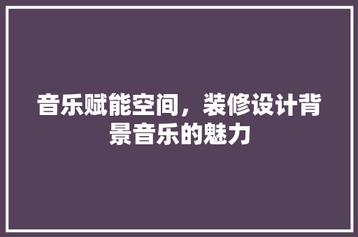 音乐赋能空间，装修设计背景音乐的魅力
