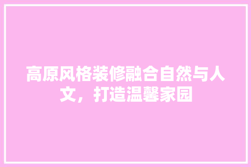 高原风格装修融合自然与人文，打造温馨家园