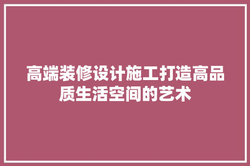 高端装修设计施工打造高品质生活空间的艺术