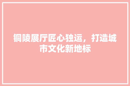 铜陵展厅匠心独运，打造城市文化新地标