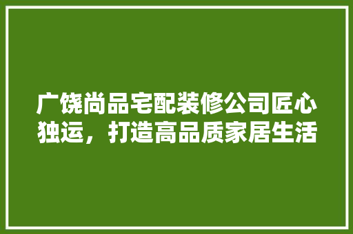 广饶尚品宅配装修公司匠心独运，打造高品质家居生活