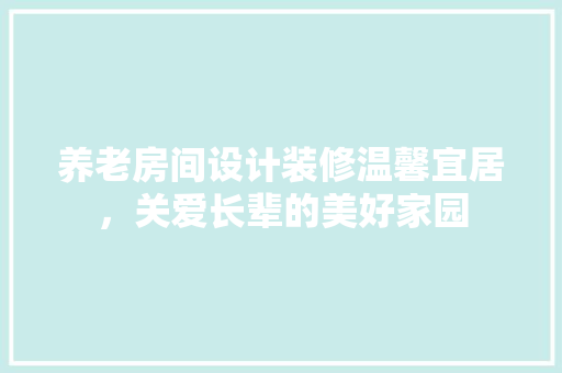 养老房间设计装修温馨宜居，关爱长辈的美好家园