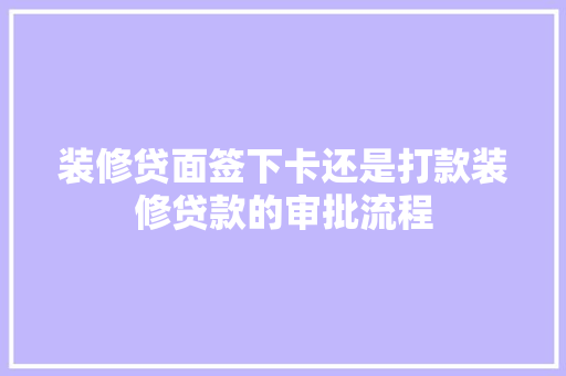 装修贷面签下卡还是打款装修贷款的审批流程