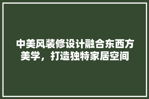 中美风装修设计融合东西方美学，打造独特家居空间