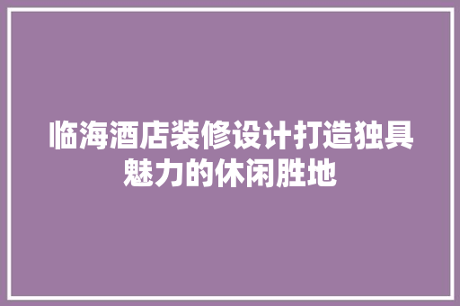 临海酒店装修设计打造独具魅力的休闲胜地