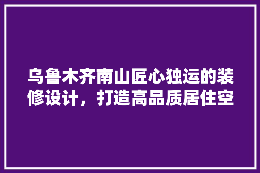 乌鲁木齐南山匠心独运的装修设计，打造高品质居住空间