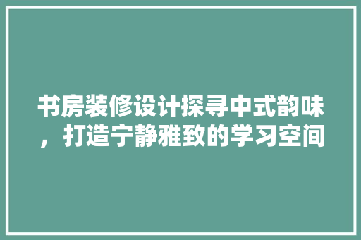 书房装修设计探寻中式韵味，打造宁静雅致的学习空间