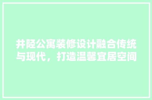 井陉公寓装修设计融合传统与现代，打造温馨宜居空间
