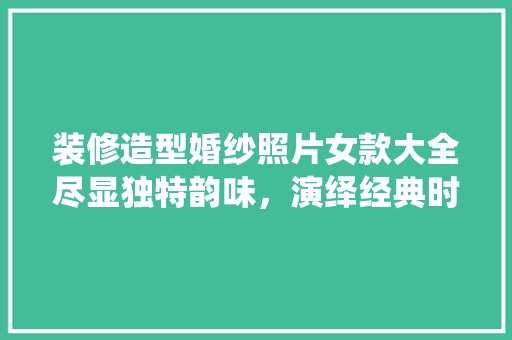装修造型婚纱照片女款大全尽显独特韵味，演绎经典时尚