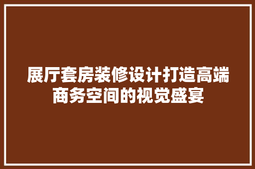 展厅套房装修设计打造高端商务空间的视觉盛宴