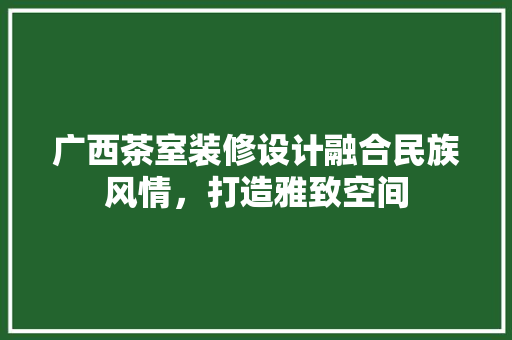 广西茶室装修设计融合民族风情，打造雅致空间