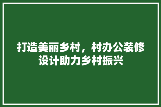 打造美丽乡村，村办公装修设计助力乡村振兴