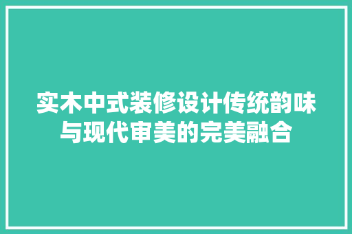 实木中式装修设计传统韵味与现代审美的完美融合