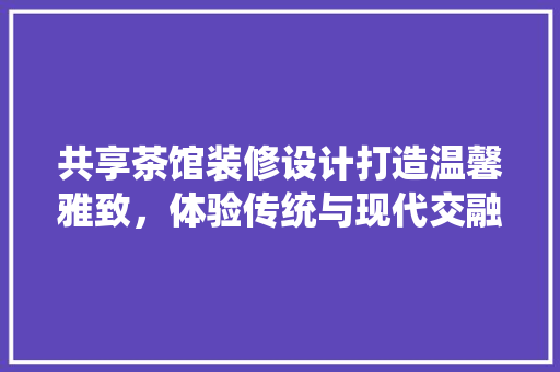 共享茶馆装修设计打造温馨雅致，体验传统与现代交融的空间