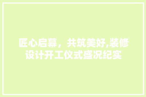 匠心启幕，共筑美好,装修设计开工仪式盛况纪实