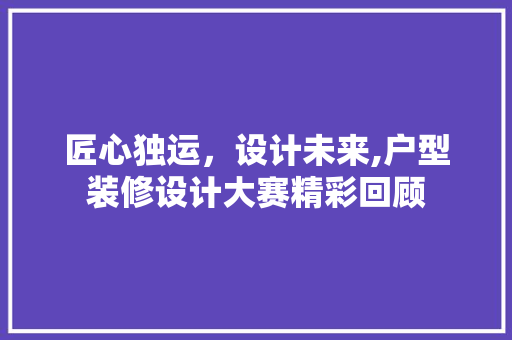 匠心独运，设计未来,户型装修设计大赛精彩回顾
