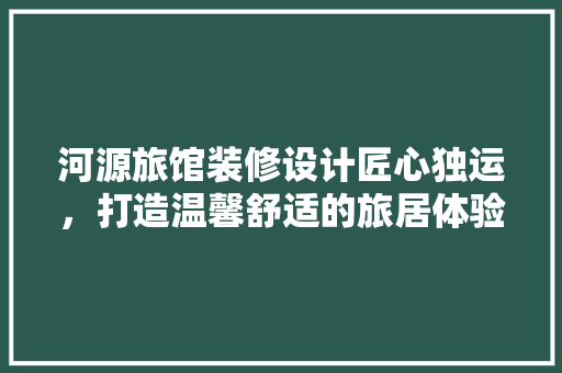 河源旅馆装修设计匠心独运，打造温馨舒适的旅居体验