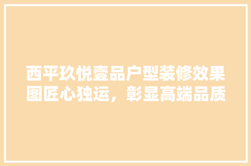 西平玖悦壹品户型装修效果图匠心独运，彰显高端品质生活